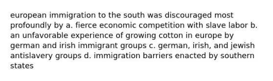 european immigration to the south was discouraged most profoundly by a. fierce economic competition with slave labor b. an unfavorable experience of growing cotton in europe by german and irish immigrant groups c. german, irish, and jewish antislavery groups d. immigration barriers enacted by southern states