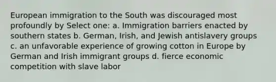 European immigration to the South was discouraged most profoundly by Select one: a. Immigration barriers enacted by southern states b. German, Irish, and Jewish antislavery groups c. an unfavorable experience of growing cotton in Europe by German and Irish immigrant groups d. fierce economic competition with slave labor