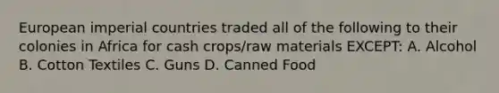 European imperial countries traded all of the following to their colonies in Africa for cash crops/raw materials EXCEPT: A. Alcohol B. Cotton Textiles C. Guns D. Canned Food