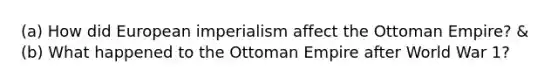 (a) How did European imperialism affect the Ottoman Empire? & (b) What happened to the Ottoman Empire after World War 1?