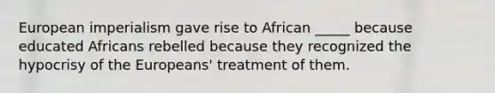 European imperialism gave rise to African _____ because educated Africans rebelled because they recognized the hypocrisy of the Europeans' treatment of them.