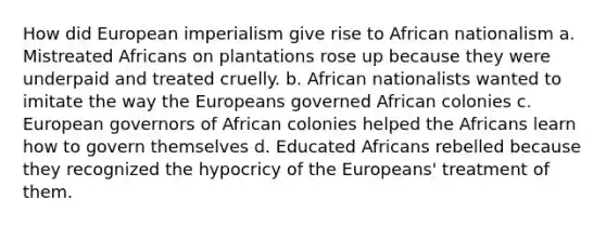 How did European imperialism give rise to African nationalism a. Mistreated Africans on plantations rose up because they were underpaid and treated cruelly. b. African nationalists wanted to imitate the way the Europeans governed African colonies c. European governors of African colonies helped the Africans learn how to govern themselves d. Educated Africans rebelled because they recognized the hypocricy of the Europeans' treatment of them.