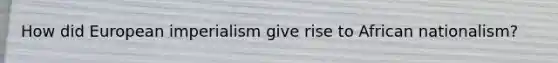 How did European imperialism give rise to African nationalism?