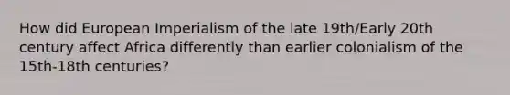 How did European Imperialism of the late 19th/Early 20th century affect Africa differently than earlier colonialism of the 15th-18th centuries?