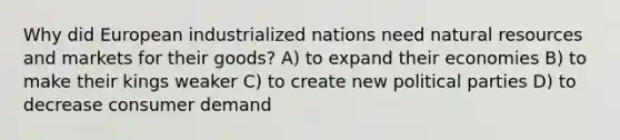 Why did European industrialized nations need <a href='https://www.questionai.com/knowledge/k6l1d2KrZr-natural-resources' class='anchor-knowledge'>natural resources</a> and markets for their goods? A) to expand their economies B) to make their kings weaker C) to create new political parties D) to decrease consumer demand