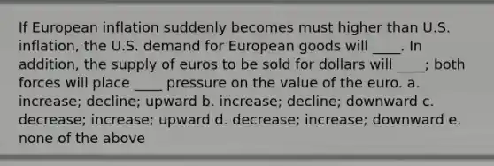 If European inflation suddenly becomes must higher than U.S. inflation, the U.S. demand for European goods will ____. In addition, the supply of euros to be sold for dollars will ____; both forces will place ____ pressure on the value of the euro. a. increase; decline; upward b. increase; decline; downward c. decrease; increase; upward d. decrease; increase; downward e. none of the above