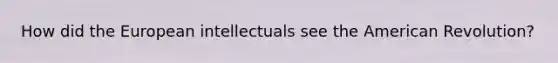 How did the European intellectuals see the American Revolution?