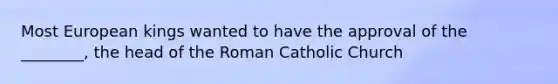 Most European kings wanted to have the approval of the ________, the head of the Roman Catholic Church