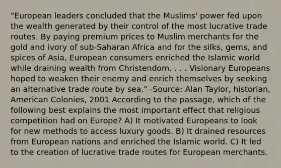 "European leaders concluded that the Muslims' power fed upon the wealth generated by their control of the most lucrative trade routes. By paying premium prices to Muslim merchants for the gold and ivory of sub-Saharan Africa and for the silks, gems, and spices of Asia, European consumers enriched the Islamic world while draining wealth from Christendom. . . . Visionary Europeans hoped to weaken their enemy and enrich themselves by seeking an alternative trade route by sea." -Source: Alan Taylor, historian, American Colonies, 2001 According to the passage, which of the following best explains the most important effect that religious competition had on Europe? A) It motivated Europeans to look for new methods to access luxury goods. B) It drained resources from European nations and enriched the Islamic world. C) It led to the creation of lucrative trade routes for European merchants.