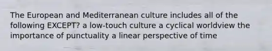 The European and Mediterranean culture includes all of the following EXCEPT? a low-touch culture a cyclical worldview the importance of punctuality a linear perspective of time