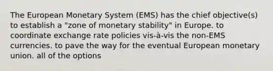 The European Monetary System (EMS) has the chief objective(s) to establish a "zone of monetary stability" in Europe. to coordinate exchange rate policies vis-à-vis the non-EMS currencies. to pave the way for the eventual European monetary union. all of the options