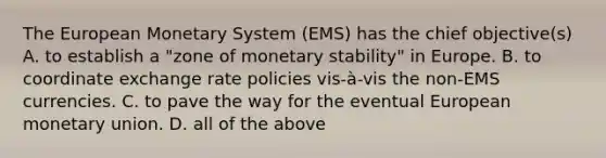 The European Monetary System (EMS) has the chief objective(s) A. to establish a "zone of monetary stability" in Europe. B. to coordinate exchange rate policies vis-à-vis the non-EMS currencies. C. to pave the way for the eventual European monetary union. D. all of the above