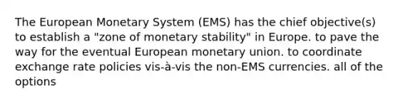 The European Monetary System (EMS) has the chief objective(s) to establish a "zone of monetary stability" in Europe. to pave the way for the eventual European monetary union. to coordinate exchange rate policies vis-à-vis the non-EMS currencies. all of the options