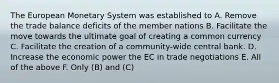 The European Monetary System was established to A. Remove the trade balance deficits of the member nations B. Facilitate the move towards the ultimate goal of creating a common currency C. Facilitate the creation of a community-wide central bank. D. Increase the economic power the EC in trade negotiations E. All of the above F. Only (B) and (C)