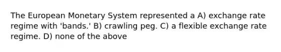 The European Monetary System represented a A) exchange rate regime with 'bands.' B) crawling peg. C) a flexible exchange rate regime. D) none of the above