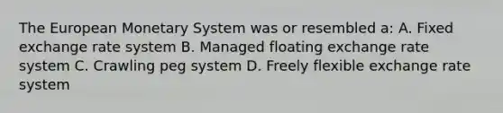 The European Monetary System was or resembled a: A. Fixed exchange rate system B. Managed floating exchange rate system C. Crawling peg system D. Freely flexible exchange rate system