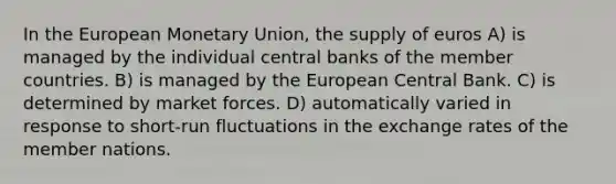 In the European Monetary Union, the supply of euros A) is managed by the individual central banks of the member countries. B) is managed by the European Central Bank. C) is determined by market forces. D) automatically varied in response to short-run fluctuations in the exchange rates of the member nations.