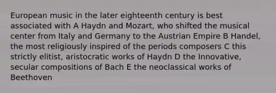 European music in the later eighteenth century is best associated with A Haydn and Mozart, who shifted the musical center from Italy and Germany to the Austrian Empire B Handel, the most religiously inspired of the periods composers C this strictly elitist, aristocratic works of Haydn D the Innovative, secular compositions of Bach E the neoclassical works of Beethoven