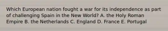 Which European nation fought a war for its independence as part of challenging Spain in the New World? A. the Holy Roman Empire B. the Netherlands C. England D. France E. Portugal