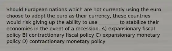 Should European nations which are not currently using the euro choose to adopt the euro as their currency, these countries would risk giving up the ability to use ________ to stabilize their economies in the event of a recession. A) expansionary fiscal policy B) contractionary fiscal policy C) expansionary monetary policy D) contractionary monetary policy