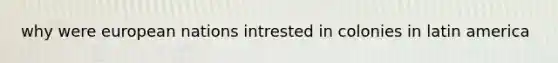 why were european nations intrested in colonies in latin america