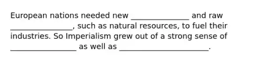 European nations needed new _______________ and raw ________________, such as natural resources, to fuel their industries. So Imperialism grew out of a strong sense of _________________ as well as _______________________.