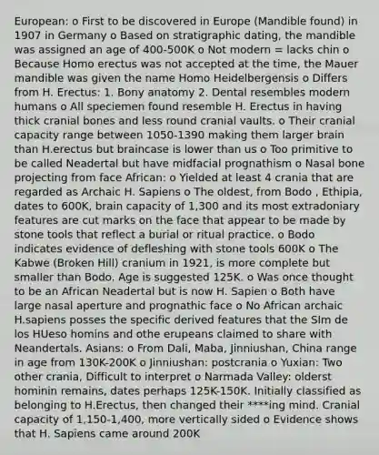 European: o First to be discovered in Europe (Mandible found) in 1907 in Germany o Based on stratigraphic dating, the mandible was assigned an age of 400-500K o Not modern = lacks chin o Because Homo erectus was not accepted at the time, the Mauer mandible was given the name Homo Heidelbergensis o Differs from H. Erectus: 1. Bony anatomy 2. Dental resembles modern humans o All speciemen found resemble H. Erectus in having thick cranial bones and less round cranial vaults. o Their cranial capacity range between 1050-1390 making them larger brain than H.erectus but braincase is lower than us o Too primitive to be called Neadertal but have midfacial prognathism o Nasal bone projecting from face African: o Yielded at least 4 crania that are regarded as Archaic H. Sapiens o The oldest, from Bodo , Ethipia, dates to 600K, brain capacity of 1,300 and its most extradoniary features are cut marks on the face that appear to be made by stone tools that reflect a burial or ritual practice. o Bodo indicates evidence of defleshing with stone tools 600K o The Kabwe (Broken Hill) cranium in 1921, is more complete but smaller than Bodo. Age is suggested 125K. o Was once thought to be an African Neadertal but is now H. Sapien o Both have large nasal aperture and prognathic face o No African archaic H.sapiens posses the specific derived features that the SIm de los HUeso homins and othe erupeans claimed to share with Neandertals. Asians: o From Dali, Maba, Jinniushan, China range in age from 130K-200K o Jinniushan: postcrania o Yuxian: Two other crania, Difficult to interpret o Narmada Valley: olderst hominin remains, dates perhaps 125K-150K. Initially classified as belonging to H.Erectus, then changed their ****ing mind. Cranial capacity of 1,150-1,400, more vertically sided o Evidence shows that H. Sapiens came around 200K