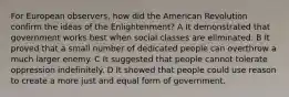 For European observers, how did the American Revolution confirm the ideas of the Enlightenment? A It demonstrated that government works best when social classes are eliminated. B It proved that a small number of dedicated people can overthrow a much larger enemy. C It suggested that people cannot tolerate oppression indefinitely. D It showed that people could use reason to create a more just and equal form of government.