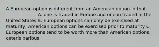 A European option is different from an American option in that _____________. A. one is traded in Europe and one in traded in the United States B. European options can only be exercised at maturity; American options can be exercised prior to maturity C. European options tend to be worth more than American options, ceteris paribus