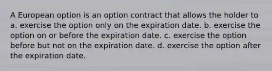 A European option is an option contract that allows the holder to a. exercise the option only on the expiration date. b. exercise the option on or before the expiration date. c. exercise the option before but not on the expiration date. d. exercise the option after the expiration date.