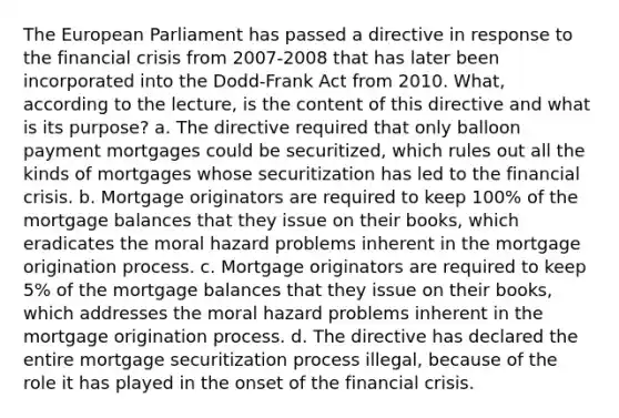 The European Parliament has passed a directive in response to the financial crisis from 2007-2008 that has later been incorporated into the Dodd-Frank Act from 2010. What, according to the lecture, is the content of this directive and what is its purpose? a. The directive required that only balloon payment mortgages could be securitized, which rules out all the kinds of mortgages whose securitization has led to the financial crisis. b. Mortgage originators are required to keep 100% of the mortgage balances that they issue on their books, which eradicates the moral hazard problems inherent in the mortgage origination process. c. Mortgage originators are required to keep 5% of the mortgage balances that they issue on their books, which addresses the moral hazard problems inherent in the mortgage origination process. d. The directive has declared the entire mortgage securitization process illegal, because of the role it has played in the onset of the financial crisis.