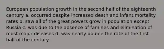 European population growth in the second half of the eighteenth century a. occurred despite increased death and infant mortality rates b. saw all of the great powers grow in population except Russia c. was due to the absence of famines and elimination of most major diseases d. was nearly double the rate of the first half of the century