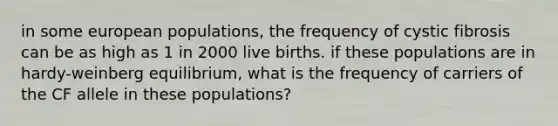 in some european populations, the frequency of cystic fibrosis can be as high as 1 in 2000 live births. if these populations are in hardy-weinberg equilibrium, what is the frequency of carriers of the CF allele in these populations?