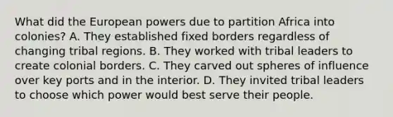 What did the European powers due to partition Africa into colonies? A. They established fixed borders regardless of changing tribal regions. B. They worked with tribal leaders to create colonial borders. C. They carved out spheres of influence over key ports and in the interior. D. They invited tribal leaders to choose which power would best serve their people.