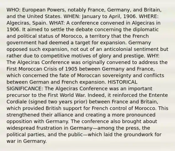 WHO: European Powers, notably France, Germany, and Britain, and the United States. WHEN: January to April, 1906. WHERE: Algeciras, Spain. WHAT: A conference convened in Algeciras in 1906. It aimed to settle the debate concerning the diplomatic and political status of Morocco, a territory that the French government had deemed a target for expansion. Germany opposed such expansion, not out of an anticolonial sentiment but rather due to competitive motives of glory and prestige. WHY: The Algeciras Conference was originally convened to address the First Moroccan Crisis of 1905 between Germany and France, which concerned the fate of Moroccan sovereignty and conflicts between German and French expansion. HISTORICAL SIGNIFICANCE: The Algeciras Conference was an important precursor to the First World War. Indeed, it reinforced the Entente Cordiale (signed two years prior) between France and Britain, which provided British support for French control of Morocco. This strengthened their alliance and creating a more pronounced opposition with Germany. The conference also brought about widespread frustration in Germany—among the press, the political parties, and the public—which laid the groundwork for war in Germany.