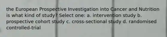 the European Prospective Investigation into Cancer and Nutrition is what kind of study? Select one: a. intervention study b. prospective cohort study c. cross-sectional study d. randomised controlled-trial