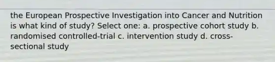 the European Prospective Investigation into Cancer and Nutrition is what kind of study? Select one: a. prospective cohort study b. randomised controlled-trial c. intervention study d. cross-sectional study