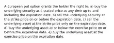 A European put option grants the holder the right to: a) buy the underlying security at a stated price at any time up to and including the expiration date. b) sell the underlying security at the strike price on or before the expiration date. c) sell the underlying asset at the strike price only on the expiration date. d) buy the underlying asset at or below the exercise price on or before the expiration date. e) buy the underlying asset at the exercise price on the expiration date.