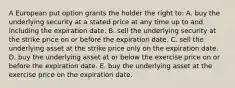 A European put option grants the holder the right to: A. buy the underlying security at a stated price at any time up to and including the expiration date. B. sell the underlying security at the strike price on or before the expiration date. C. sell the underlying asset at the strike price only on the expiration date. D. buy the underlying asset at or below the exercise price on or before the expiration date. E. buy the underlying asset at the exercise price on the expiration date.