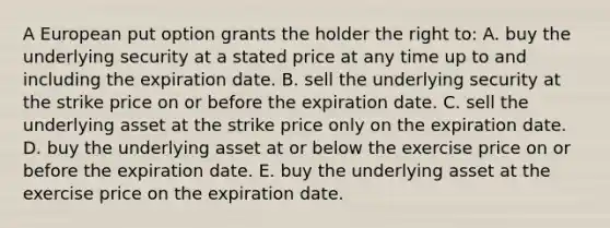 A European put option grants the holder the right to: A. buy the underlying security at a stated price at any time up to and including the expiration date. B. sell the underlying security at the strike price on or before the expiration date. C. sell the underlying asset at the strike price only on the expiration date. D. buy the underlying asset at or below the exercise price on or before the expiration date. E. buy the underlying asset at the exercise price on the expiration date.