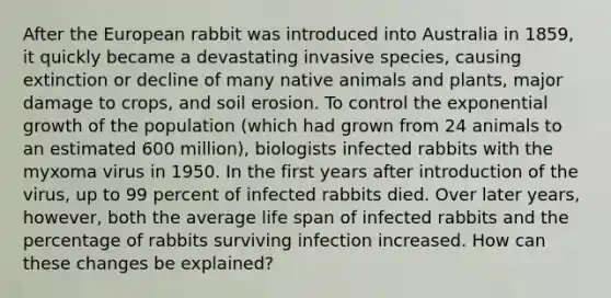 After the European rabbit was introduced into Australia in 1859, it quickly became a devastating invasive species, causing extinction or decline of many native animals and plants, major damage to crops, and soil erosion. To control the exponential growth of the population (which had grown from 24 animals to an estimated 600 million), biologists infected rabbits with the myxoma virus in 1950. In the first years after introduction of the virus, up to 99 percent of infected rabbits died. Over later years, however, both the average life span of infected rabbits and the percentage of rabbits surviving infection increased. How can these changes be explained?