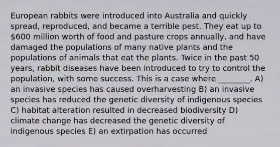 European rabbits were introduced into Australia and quickly spread, reproduced, and became a terrible pest. They eat up to 600 million worth of food and pasture crops annually, and have damaged the populations of many native plants and the populations of animals that eat the plants. Twice in the past 50 years, rabbit diseases have been introduced to try to control the population, with some success. This is a case where ________. A) an invasive species has caused overharvesting B) an invasive species has reduced the genetic diversity of indigenous species C) habitat alteration resulted in decreased biodiversity D) climate change has decreased the genetic diversity of indigenous species E) an extirpation has occurred