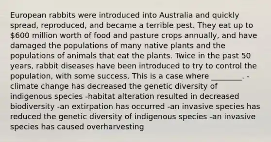 European rabbits were introduced into Australia and quickly spread, reproduced, and became a terrible pest. They eat up to 600 million worth of food and pasture crops annually, and have damaged the populations of many native plants and the populations of animals that eat the plants. Twice in the past 50 years, rabbit diseases have been introduced to try to control the population, with some success. This is a case where ________. -climate change has decreased the genetic diversity of indigenous species -habitat alteration resulted in decreased biodiversity -an extirpation has occurred -an invasive species has reduced the genetic diversity of indigenous species -an invasive species has caused overharvesting