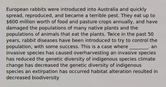 European rabbits were introduced into Australia and quickly spread, reproduced, and became a terrible pest. They eat up to 600 million worth of food and pasture crops annually, and have damaged the populations of many native plants and the populations of animals that eat the plants. Twice in the past 50 years, rabbit diseases have been introduced to try to control the population, with some success. This is a case where ________. an invasive species has caused overharvesting an invasive species has reduced the genetic diversity of indigenous species climate change has decreased the genetic diversity of indigenous species an extirpation has occurred habitat alteration resulted in decreased biodiversity