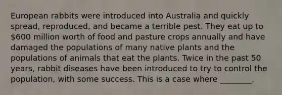 European rabbits were introduced into Australia and quickly spread, reproduced, and became a terrible pest. They eat up to 600 million worth of food and pasture crops annually and have damaged the populations of many native plants and the populations of animals that eat the plants. Twice in the past 50 years, rabbit diseases have been introduced to try to control the population, with some success. This is a case where ________.