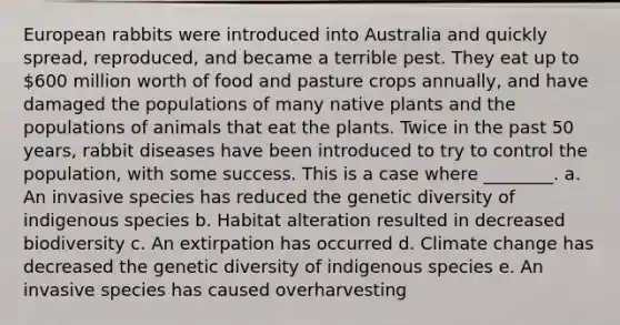 European rabbits were introduced into Australia and quickly spread, reproduced, and became a terrible pest. They eat up to 600 million worth of food and pasture crops annually, and have damaged the populations of many native plants and the populations of animals that eat the plants. Twice in the past 50 years, rabbit diseases have been introduced to try to control the population, with some success. This is a case where ________. a. An invasive species has reduced the genetic diversity of indigenous species b. Habitat alteration resulted in decreased biodiversity c. An extirpation has occurred d. Climate change has decreased the genetic diversity of indigenous species e. An invasive species has caused overharvesting