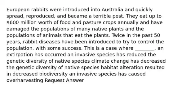 European rabbits were introduced into Australia and quickly spread, reproduced, and became a terrible pest. They eat up to 600 million worth of food and pasture crops annually and have damaged the populations of many native plants and the populations of animals that eat the plants. Twice in the past 50 years, rabbit diseases have been introduced to try to control the population, with some success. This is a case where ________. an extirpation has occurred an invasive species has reduced the genetic diversity of native species climate change has decreased the genetic diversity of native species habitat alteration resulted in decreased biodiversity an invasive species has caused overharvesting Request Answer