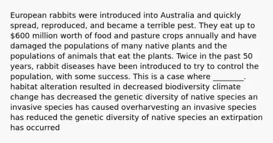 European rabbits were introduced into Australia and quickly spread, reproduced, and became a terrible pest. They eat up to 600 million worth of food and pasture crops annually and have damaged the populations of many native plants and the populations of animals that eat the plants. Twice in the past 50 years, rabbit diseases have been introduced to try to control the population, with some success. This is a case where ________. habitat alteration resulted in decreased biodiversity climate change has decreased the genetic diversity of native species an invasive species has caused overharvesting an invasive species has reduced the genetic diversity of native species an extirpation has occurred