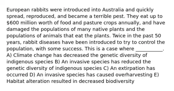 European rabbits were introduced into Australia and quickly spread, reproduced, and became a terrible pest. They eat up to 600 million worth of food and pasture crops annually, and have damaged the populations of many native plants and the populations of animals that eat the plants. Twice in the past 50 years, rabbit diseases have been introduced to try to control the population, with some success. This is a case where ___________. A) Climate change has decreased the genetic diversity of indigenous species B) An invasive species has reduced the genetic diversity of indigenous species C) An extirpation has occurred D) An invasive species has caused overharvesting E) Habitat alteration resulted in decreased biodiversity