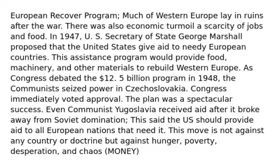 European Recover Program; Much of Western Europe lay in ruins after the war. There was also economic turmoil a scarcity of jobs and food. In 1947, U. S. Secretary of State George Marshall proposed that the United States give aid to needy European countries. This assistance program would provide food, machinery, and other materials to rebuild Western Europe. As Congress debated the 12. 5 billion program in 1948, the Communists seized power in Czechoslovakia. Congress immediately voted approval. The plan was a spectacular success. Even Communist Yugoslavia received aid after it broke away from Soviet domination; This said the US should provide aid to all European nations that need it. This move is not against any country or doctrine but against hunger, poverty, desperation, and chaos (MONEY)